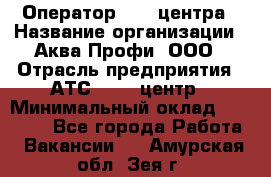 Оператор Call-центра › Название организации ­ Аква Профи, ООО › Отрасль предприятия ­ АТС, call-центр › Минимальный оклад ­ 22 000 - Все города Работа » Вакансии   . Амурская обл.,Зея г.